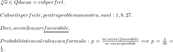  	 	\rm{\sqrt[3]{a} \in Q daca a = cub perfect.\bl\\\;\\Cuburile perfecte, pentru problema noastra , sunt: 1, 8, 27.\\\;\\Deci, avem 3 cazuri \underline{\underline {favorabile}}.\\\;\\Probabilitate se calculeaza cu formula: p = \frac{nr. cazuri favorabile}{nr. cazuri posibile}\Longrightarrow p = \frac{3}{30} = \frac{1}{3}.} 	