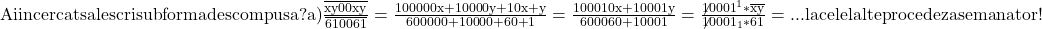 \rm{Ai incercat sa le scri sub forma descompusa  ? \\ 	a) \frac{\overline{xy00xy}}{\overline{610061}}=\frac{100000x+10000y+10x+y}{600000+10000+60+1}=\frac{100010x+10001y}{600060+10001}=\frac{\not{10001}^1*\overline{xy}}{\not{10001}_1*61}= ... \\ 	                    la celelalte procedez asemanator ! \bl 	 	 	