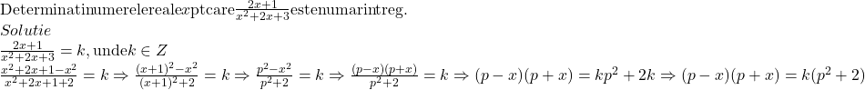  	\[ 	\begin{array}{l} 	 {\rm{Determinati numerele reale }}x{\rm{ pt care }}\frac{{2x + 1}}{{x^2  + 2x + 3}}{\rm{ este numar intreg}}{\rm{.}} \\ 	 Solutie \\ 	 \frac{{2x + 1}}{{x^2  + 2x + 3}} = k,{\rm{ unde }}k \in Z \\ 	 \frac{{x^2  + 2x + 1 - x^2 }}{{x^2  + 2x + 1 + 2}} = k \Rightarrow \frac{{(x + 1)^2  - x^2 }}{{(x + 1)^2  + 2}} = k \Rightarrow \frac{{p^2  - x^2 }}{{p^2  + 2}} = k \Rightarrow \frac{{(p - x)(p + x)}}{{p^2  + 2}} = k \Rightarrow (p - x)(p + x) = kp^2  + 2k \Rightarrow (p - x)(p + x) = k(p^2  + 2) \\ 	 \end{array} 	\] 	