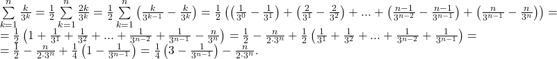 \[ 	\begin{array}{l} 	 \sum\limits_{k = 1}^n {\frac{k}{{3^k }}}  = \frac{1}{2}\sum\limits_{k = 1}^n {\frac{{2k}}{{3^k }}}  = \frac{1}{2}\sum\limits_{k = 1}^n {\left( {\frac{k}{{3^{k - 1} }} - \frac{k}{{3^k }}} \right)}  = \frac{1}{2}\left( {\left( {\frac{1}{{3^0 }} - \frac{1}{{3^1 }}} \right) + \left( {\frac{2}{{3^1 }} - \frac{2}{{3^2 }}} \right) + ... + \left( {\frac{{n - 1}}{{3^{n - 2} }} - \frac{{n - 1}}{{3^{n - 1} }}} \right) + \left( {\frac{n}{{3^{n - 1} }} - \frac{n}{{3^n }}} \right)} \right) =  \\ 	  = \frac{1}{2}\left( {1 + \frac{1}{{3^1 }} + \frac{1}{{3^2 }} + ... + \frac{1}{{3^{n - 2} }} + \frac{1}{{3^{n - 1} }} - \frac{n}{{3^n }}} \right) = \frac{1}{2} - \frac{n}{{2 \cdot 3^n }} + \frac{1}{2}\left( {\frac{1}{{3^1 }} + \frac{1}{{3^2 }} + ... + \frac{1}{{3^{n - 2} }} + \frac{1}{{3^{n - 1} }}} \right) =  \\ 	  = \frac{1}{2} - \frac{n}{{2 \cdot 3^n }} + \frac{1}{4}\left( {1 - \frac{1}{{3^{n - 1} }}} \right) = \frac{1}{4}\left( {3 - \frac{1}{{3^{n - 1} }}} \right) - \frac{n}{{2 \cdot 3^n }}. \\ 	 \end{array} 	\]