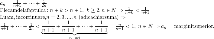 \begin{array}{l} 	{a_n} = \frac{1}{{n + 1}} +  \cdots  + \frac{1}{{2n}}\\ 	{\rm{Plecam de la faptul ca}}:n + k > n + 1,\,\,k \ge 2,n \in N \Rightarrow \frac{1}{{n + k}} < \frac{1}{{n + 1}}\\ 	{\rm{Luam}}{\rm{, in continuare}}{\rm{, }}n = 2,3,...,n\,\left( {{\rm{adica chiar suma}}} \right) \Rightarrow \\ 	\frac{1}{{n + 1}} +  \cdots  + \frac{1}{{2n}} < \underbrace {\frac{1}{{n + 1}} + \frac{1}{{n + 1}} +  \cdots  + \frac{1}{{n + 1}}}_{n - ori} = \frac{n}{{n + 1}} < 1,\,\,n \in N \Rightarrow {a_n} = {\rm{marginit superior}}{\rm{.}} 	\end{array}