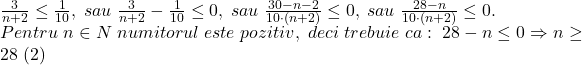 \bl\frac{3}{n+2}\le\frac{1}{10},\;sau\;\frac{3}{n+2}-\frac{1}{10}\le 0,\;sau\;\frac{30-n-2}{10\cdot(n+2)}\le 0,\;sau\;\frac{28-n}{10\cdot(n+2)}\le 0.\\Pentru\;n\in N\;numitorul\;este\;pozitiv,\;deci\;trebuie\;ca:\;28-n\le 0\Rightarrow n\ge 28\;(2)