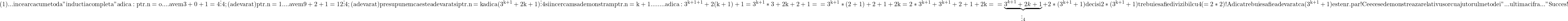 \rm{ 	(1)... incearca cu metoda "inductia completa" adica:\\ 	ptr. n=o ....avem 3+0+1=4 \vdots  4 ;    (adevarat)\\ 	ptr. n=1 ....avem 9+2+1=12 \vdots 4;    (adevarat)\\ 	presupunem ca este adevarat si ptr.\\ 	      n=k     adica (3^{k+1}+2k+1) \vdots  4 \\ 	      si incercam sa demonstram\\ 	ptr. n=k+1........adica:\\ 	   3^{k+1+1}+2(k+1)+1=3^{k+1}*3+2k+2+1=\\ 	   =3^{k+1}*(2+1)+2+1+2k=2*3^{k+1}+3^{k+1}+2+1+2k=\\ 	   =\underbrace{3^{k+1}+2k+1}_{\vdots 4}+2*(3^{k+1}+1)\\ 	    deci si 2*(3^{k+1}+1) trebuie sa fie divizibil cu 4(=2*2) ! \\ 	    Adica trebuie sa fie adevarat ca  (3^{k+1}+1) este nr. par ! \\ 	    Cee ce se demonstreaza relativ usor cu ajutorul metodei \\ 	    "...ultima cifra..."\\ 	                                       Succes ! 	 	 	 	