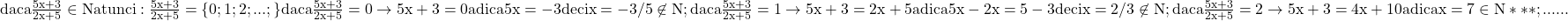 \rm{ 	daca  \frac{5x+3}{2x+5} \in  N atunci: 	\frac{5x+3}{2x+5}= \{0; 1; 2; ... ;\}\\ 	daca  \frac{5x+3}{2x+5}=0 \rightarrow 5x+3=0 adica 5x=-3 deci x=-3/5 \not\in  N;\\ 	daca   \frac{5x+3}{2x+5}=1   \rightarrow  5x+3=2x+5 adica 5x-2x=5-3 deci x=2/3 \not\in  N;\\ 	daca   \frac{5x+3}{2x+5}=2   \rightarrow  5x+3=4x+10 adica x=7 \in  N ***;\\ 	                                              . . .   . . . 	 	 	