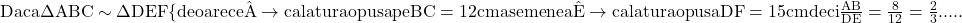 \rm{ 	Daca  \Delta{ABC} \sim \Delta{DEF}\\ 	\{deoarece \hat{A} \rightarrow ca latura opusa  pe BC=12cm\\ 	asemenea \hat{E} \rightarrow ca latura opusa DF=15cm\\ 	deci \frac{AB}{DE}=\frac{8}{12}=\frac{2}{3} ..... 