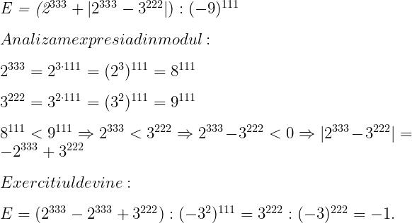  	 	\it{\Large \bl E = (2^{333}+|2^{333}-3^{222}|) : (-9)^{111} \\\;\\Analizam expresia din modul:\\\;\\2^{333} = 2^{3\cdot{111}} = (2^3)^{111} = 8^{111} \\\;\\3^{222} = 3^{2\cdot111} = (3^2)^{111} = 9^{111}\\\;\\8^{111} < 9^{111} \Rightarrow 2^{333} < 3^{222} \Rightarrow 2^{333}-3^{222} < 0  \Rightarrow  |2^{333} -3^{222}| = -2^{333} + 3^{222} \\\;\\Exercitiul devine:\\\;\\E = (2^{333} - 2^{333}+3^{222}) : (-3^2)^{111} = 3^{222} : (-3)^{222} = -1.} 	