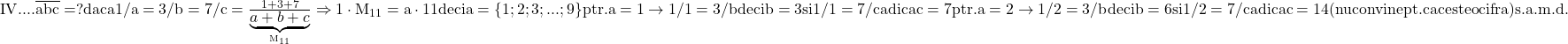 \rm{\bl\\ 	     IV.     ...  \overline{abc}=? daca 1/a=3/b=7/c = \frac{1+3+7}{\underbrace{a+b+c}_{M_{11}}} \\ 	               \Rightarrow  1 \cdot  M_{11}=a  \cdot  11  deci a=\{1;2;3;...;9\}\\ 	      ptr. a=1 \rightarrow  1/1=3/b deci b=3 si 1/1=7/c adica c=7 \\ 	      ptr. a=2 \rightarrow  1/2=3/b deci b=6 si 1/2=7/c adica c=14 \\ 	                                                                           (nu convine pt. ca c este o cifra) \\ 	                                             s.a.m.d. 	