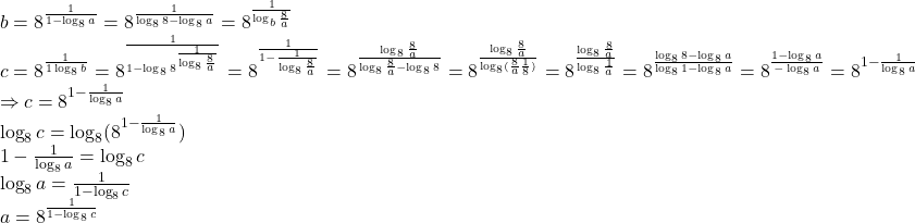  	\[ 	\begin{array}{l} 	 b = 8^{\frac{1}{{1 - \log _8 a}}}  = 8^{\frac{1}{{\log _8 8 - \log _8 a}}}  = 8^{\frac{1}{{\log _b \frac{8}{a}}}}  \\ 	 c = 8^{\frac{1}{{1\log _8 b}}}  = 8^{\frac{1}{{1 - \log _8 8^{\frac{1}{{\log _8 \frac{8}{a}}}} }}}  = 8^{\frac{1}{{1 - \frac{1}{{\log _8 \frac{8}{a}}}}}}  = 8^{\frac{{\log _8 \frac{8}{a}}}{{\log _8 \frac{8}{a} - \log _8 8}}}  = 8^{\frac{{\log _8 \frac{8}{a}}}{{\log _8 (\frac{8}{a}\frac{1}{8})}}}  = 8^{\frac{{\log _8 \frac{8}{a}}}{{\log _8 \frac{1}{a}}}}  = 8^{\frac{{\log _8 8 - \log _8 a}}{{\log _8 1 - \log _8 a}}}  = 8^{\frac{{1 - \log _8 a}}{{ - \log _8 a}}}  = 8^{1 - \frac{1}{{\log _8 a}}}  \\ 	  \Rightarrow c = 8^{1 - \frac{1}{{\log _8 a}}}  \\ 	 \log _8 c = \log _8 (8^{1 - \frac{1}{{\log _8 a}}} ) \\ 	 1 - \frac{1}{{\log _8 a}} = \log _8 c \\ 	 \log _8 a = \frac{1}{{1 - \log _8 c}} \\ 	 a = 8^{\frac{1}{{1 - \log _8 c}}}  \\ 	 \end{array} 	\] 	