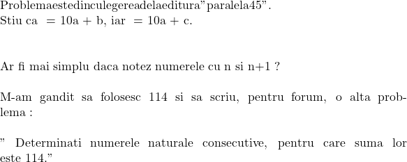  	\rm{ Problema este din culegerea  de la editura "paralela 45".\\\;\\ 	 	Stiu ca \bar{ab} = 10a + b, iar  \bar{ac} = 10a + c.\\\;\\ 	 	Ar fi mai simplu daca notez numerele  cu n si n+1 ?\\\;\\M-am gandit sa folosesc 114 si sa scriu, pentru forum, o alta problema :\\\;\\ " Determinati numerele naturale consecutive, pentru care suma lor este 114." 	 	} 	 	