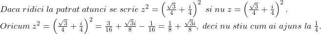 \[ 	\begin{array}{l} 	 Daca\;ridici\;la\;patrat\;atunci\;se\;scrie\;z^2  = \left( {\frac{{\sqrt 3 }}{4} + \frac{i}{4}} \right)^2 \;si\;nu\;z = \left( {\frac{{\sqrt 3 }}{4} + \frac{i}{4}} \right)^2 . \\ 	 Oricum\;z^2  = \left( {\frac{{\sqrt 3 }}{4} + \frac{i}{4}} \right)^2  = \frac{3}{{16}} + \frac{{\sqrt 3 i}}{8} - \frac{1}{{16}} = \frac{1}{8} + \frac{{\sqrt 3 i}}{8},\;deci\;nu\;stiu\;cum\;ai\;ajuns\;la\;\frac{1}{4}. \\ 	 \end{array} 	\]