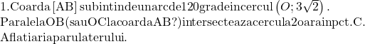  	\[\begin{array}{l} 	 {\rm{1}}.{\rm{Coarda}}\left[ {{\rm{AB}}} \right]{\rm{ subintinde un arc de 12}}0{\rm{ grade in cercul}}\left( {O;3\sqrt 2 } \right){\rm{.}} \\ 	 {\rm{Paralela OB (sau OC la coarda AB?) intersecteaza cercul a 2 oara in pct}}.{\rm{ C}}. \\ 	 {\rm{Aflati aria parulaterului}}. \\ 	 \end{array}\] 	