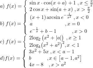 \[\begin{array}{l} 	a)\;f(x) = \left\{ \begin{array}{l} 	\sin x \cdot \cos (x + a) + 1\;,x \le \frac{\pi }{2}\\ 	2\cos x + \sin (a + x)\;,x > \frac{\pi }{2} 	\end{array} \right.\\ 	b)\;f(x) = \left\{ \begin{array}{l} 	\left( {x + 1} \right)\arcsin {e^{ - \frac{1}{{{x^2}}}}}\;,x < 0\\ 	a\quad \quad \quad \quad \quad \quad \,,x = 0\\ 	{e^{ - \frac{1}{x}}} + b - 1\quad \quad \quad ,x > 0 	\end{array} \right.\\ 	c)\;f(x) = \left\{ \begin{array}{l} 	2{\log _2}\left( {{x^2} + \left| a \right|} \right)\;,x \ge 1\\ 	2{\log _4}{\left( {{x^2} + {a^2}} \right)^2},x < 1 	\end{array} \right.\\ 	d)f(x) = \left\{ \begin{array}{l} 	3{x^2} + 5x\;,x < a - 1\\ 	b\quad \quad \quad ,x \in \left[ {a - 1,{a^2}} \right]\\ 	4x - 8\quad ,x > {a^2} 	\end{array} \right. 	\end{array}\]