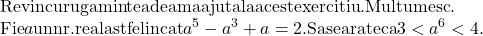  	\[\begin{array}{l} 	{\rm{Revin cu rugamintea de a ma ajuta la acest exercitiu}}{\rm{. Multumesc}}{\rm{.}}\\ 	{\rm{Fie }}a{\rm{ un nr}}{\rm{. real astfel incat }}{a^5} - {a^3} + a = 2.{\rm{ Sa se arate ca }}3 < {a^6} < 4. 	\end{array}\] 	