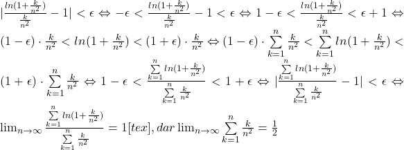 |\frac{ln(1+\frac{k}{n^2})}{\frac{k}{n^2}}-1|<\epsilon\Leftrightarrow -\epsilon<\frac{ln(1+\frac{k}{n^2})}{\frac{k}{n^2}}-1<\epsilon \Leftrightarrow 1-\epsilon<\frac{ln(1+\frac{k}{n^2})}{\frac{k}{n^2}}<\epsilon+1 \Leftrightarrow (1-\epsilon) \cdot \frac{k}{n^2}<ln(1+\frac{k}{n^2})<(1+\epsilon) \cdot \frac{k}{n^2} \Leftrightarrow (1-\epsilon)\cdot \sum\limits_{k=1}^n \frac{k}{n^2}<\sum\limits_{k=1}^n ln(1+\frac{k}{n^2})<(1+\epsilon)\cdot \sum\limits_{k=1}^n \frac{k}{n^2} \Leftrightarrow 1-\epsilon<\frac{\sum\limits_{k=1}^n ln(1+\frac{k}{n^2})}{\sum\limits_{k=1}^n \frac{k}{n^2}}<1+\epsilon \Leftrightarrow |\frac{\sum\limits_{k=1}^n ln(1+\frac{k}{n^2})}{\sum\limits_{k=1}^n \frac{k}{n^2}}-1|<\epsilon \Leftrightarrow \lim _{n \to \infty }\frac{\sum\limits_{k=1}^n ln(1+\frac{k}{n^2})}{\sum\limits_{k=1}^n \frac{k}{n^2}}=1[tex],dar \lim _{n \to \infty } \sum\limits_{k=1}^n \frac{k}{n^2}=\frac{1}{2}