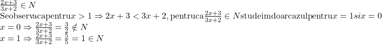  	\[\begin{array}{l} 	\frac{{2x + 3}}{{3x + 2}} \in N\\ 	{\rm{Se observa ca pentru }}x > 1 \Rightarrow 2x + 3 < 3x + 2,{\rm{ pentru ca }}\frac{{2x + 3}}{{3x + 2}} \in N{\rm{ studeim doar cazul pentru }}x = 1{\rm{ }}si{\rm{ }}x = 0\\ 	x = 0 \Rightarrow \frac{{2x + 3}}{{3x + 2}} = \frac{3}{2} \notin N\\ 	x = 1 \Rightarrow \frac{{2x + 3}}{{3x + 2}} = \frac{5}{5} = 1 \in N 	\end{array}\] 	