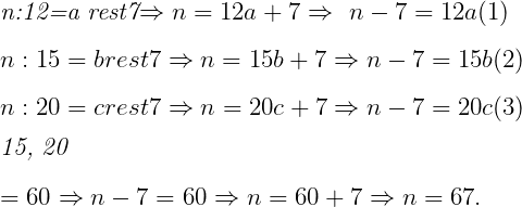  	 	\it{\Large\bl n:12=a rest7\Rightarrow n=12a+7\Rightarrow\ n-7=12a  (1)\\\;\\n:15=b  rest7\Rightarrow n=15b+7\Rightarrow  n-7=15b  (2)\\\;\\n:20=c  rest7\Rightarrow n=20c+7\Rightarrow n-7=20c  (3)\\\;\\ [12, 15, 20] = 60 \Rightarrow n-7=60\Rightarrow n=60+7\Rightarrow n=67.} 	