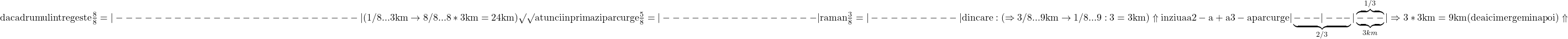 \rm{     daca drumul intreg este  \frac{8}{8}=|-------------------------|(1/8 ... 3km \rightarrow  8/8 ... 8*3km=24km) \surd\surd \\ 	atunci in prima zi parcurge \frac{5}{8}=|----------------|\\ 	                                                                      raman \frac{3}{8} =  |---------| din care: (\Rightarrow 3/8 ... 9km \rightarrow 1/8 ... 9:3=3km) \Uparrow\\ 	                                   in ziua a 2-a + a 3-a parcurge  |\underbrace{---|---}_{2/3}|\overbrace{\underbrace{---}_{3km}}^{1/3}| \Rightarrow 3*3km=9km ( de aici mergem inapoi )\Uparrow\bl 	 	 	 	