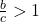 \frac{b}{c}>1