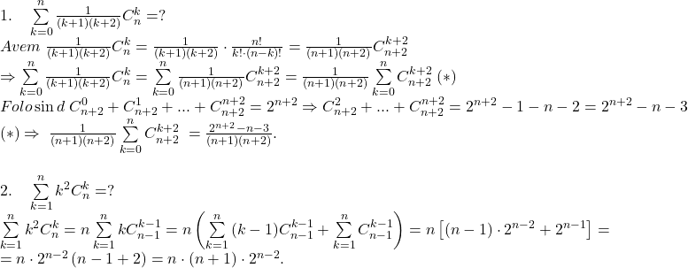  	\[ 	\begin{array}{l} 	 1.\quad \sum\limits_{k = 0}^n {\frac{1}{{(k + 1)(k + 2)}}C_n^k }  = ? \\ 	 Avem\;\frac{1}{{(k + 1)(k + 2)}}C_n^k  = \frac{1}{{(k + 1)(k + 2)}} \cdot \frac{{n!}}{{k! \cdot (n - k)!}} = \frac{1}{{(n + 1)(n + 2)}}C_{n + 2}^{k + 2}  \\ 	  \Rightarrow \sum\limits_{k = 0}^n {\frac{1}{{(k + 1)(k + 2)}}C_n^k }  = \sum\limits_{k = 0}^n {\frac{1}{{(n + 1)(n + 2)}}C_{n + 2}^{k + 2}  = \frac{1}{{(n + 1)(n + 2)}}\sum\limits_{k = 0}^n {C_{n + 2}^{k + 2} \;} } (*) \\ 	 Folo\sin d\;C_{n + 2}^0  + C_{n + 2}^1  + ... + C_{n + 2}^{n + 2}  = 2^{n + 2}  \Rightarrow C_{n + 2}^2  + ... + C_{n + 2}^{n + 2}  = 2^{n + 2}  - 1 - n - 2 = 2^{n + 2}  - n - 3 \\ 	 (*) \Rightarrow \;\frac{1}{{(n + 1)(n + 2)}}\sum\limits_{k = 0}^n {C_{n + 2}^{k + 2} \;}  = \frac{{2^{n + 2}  - n - 3}}{{(n + 1)(n + 2)}}. \\ 	  \\ 	 2.\quad \sum\limits_{k = 1}^n {k^2 C_n^k }  = ? \\ 	 \sum\limits_{k = 1}^n {k^2 C_n^k }  = n\sum\limits_{k = 1}^n {kC_{n - 1}^{k - 1}  = n\left( {\sum\limits_{k = 1}^n {(k - 1)C_{n - 1}^{k - 1}  + \sum\limits_{k = 1}^n {C_{n - 1}^{k - 1} } } } \right)}  = n\left[ {(n - 1) \cdot 2^{n - 2}  + 2^{n - 1} } \right] =  \\ 	  = n \cdot 2^{n - 2} \left( {n - 1 + 2} \right) = n \cdot (n + 1) \cdot 2^{n - 2} . \\ 	 \end{array} 	\] 	