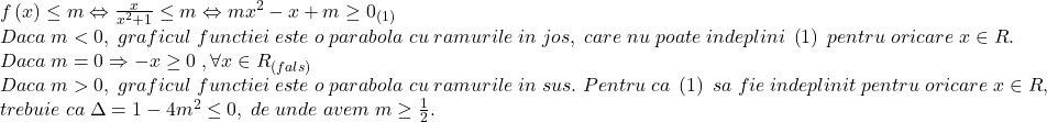 \[ 	\begin{array}{l} 	 f\left( x \right) \le m \Leftrightarrow \frac{x}{{x^2  + 1}} \le m \Leftrightarrow mx^2  - x + m \ge 0_{\left( 1 \right)}  \\ 	 Daca\;m < 0,\;graficul\;functiei\;este\;o\;parabola\;cu\;ramurile\;in\;jos,\;care\;nu\;poate\;indeplini\;\left( 1 \right)\;pentru\;oricare\;x \in R. \\ 	 Daca\;m = 0 \Rightarrow  - x \ge 0\;,\forall x \in R_{\left( {fals} \right)}  \\ 	 Daca\;m > 0,\;graficul\;functiei\;este\;o\;parabola\;cu\;ramurile\;in\;sus.\;Pentru\;ca\;\left( 1 \right)\;sa\;fie\;indeplinit\;pentru\;oricare\;x \in R, \\ 	 trebuie\;ca\;\Delta  = 1 - 4m^2  \le 0,\;de\;unde\;avem\;m \ge \frac{1}{2}. \\ 	 \end{array} 	\]