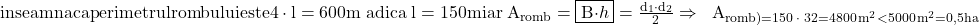 \rm{\bl\\ inseamna ca perimetrul rombului este 4 \cdot  \math{l} = 600m\; adica\; \math{l}=150 m\\ 	                iar \; A_{romb}=\fbox{B\cdot{h}}=\frac{d_1\cdot{d_2}}{2}\\ 	    \Rightarrow \;\;  A_{romb)=150 \;\cdot \;32 = 4800\,m^2 < 5000\,m^2=0,5 ha 	 	 	