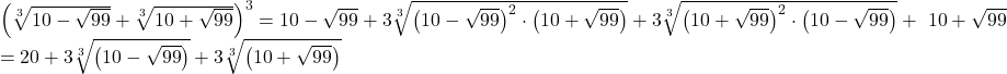 \[ 	\begin{array}{l} 	 \left( {\sqrt[3]{{10 - \sqrt {99} }} + \sqrt[3]{{10 + \sqrt {99} }}} \right)^3  = 10 - \sqrt {99}  + 3\sqrt[3]{{\left( {10 - \sqrt {99} } \right)^2  \cdot \left( {10 + \sqrt {99} } \right)}} + 3\sqrt[3]{{\left( {10 + \sqrt {99} } \right)^2  \cdot \left( {10 - \sqrt {99} } \right)}} + \ {10 + \sqrt {99} }  \\ 	  = 20 + 3\sqrt[3]{{\left( {10 - \sqrt {99} } \right)}} + 3\sqrt[3]{{\left( {10 + \sqrt {99} } \right)}} \\ 	 \end{array} 	\] 	