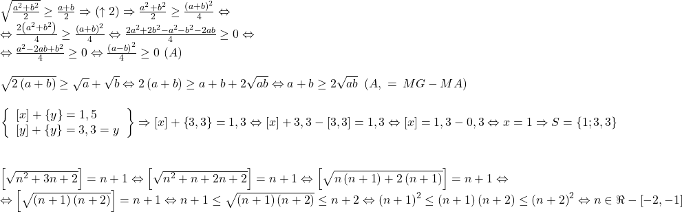 \[ 	\begin{array}{l} 	 \sqrt {\frac{{a^2  + b^2 }}{2}}  \ge \frac{{a + b}}{2} \Rightarrow \left( { \uparrow 2} \right) \Rightarrow \frac{{a^2  + b^2 }}{2} \ge \frac{{\left( {a + b} \right)^2 }}{4} \Leftrightarrow  \\ 	  \Leftrightarrow \frac{{2\left( {a^2  + b^2 } \right)}}{4} \ge \frac{{\left( {a + b} \right)^2 }}{4} \Leftrightarrow \frac{{2a^2  + 2b^2  - a^2  - b^2  - 2ab}}{4} \ge 0 \Leftrightarrow  \\ 	  \Leftrightarrow \frac{{a^2  - 2ab + b^2 }}{4} \ge 0 \Leftrightarrow \frac{{\left( {a - b} \right)^2 }}{4} \ge 0\,\left( A \right) \\ 	  \\ 	 \sqrt {2\left( {a + b} \right)}  \ge \sqrt a  + \sqrt b  \Leftrightarrow 2\left( {a + b} \right) \ge a + b + 2\sqrt {ab}  \Leftrightarrow a + b \ge 2\sqrt {ab} \,\,\left( {A,\,\, = \,MG - MA} \right) \\ 	  \\ 	 \left. {\left\{ \begin{array}{l} 	 \left[ x \right] + \left\{ y \right\} = 1,5 \\ 	 \left[ y \right] + \left\{ y \right\} = 3,3 = y \\ 	 \end{array} \right.} \right\} \Rightarrow \left[ x \right] + \left\{ {3,3} \right\} = 1,3 \Leftrightarrow \left[ x \right] + 3,3 - \left[ {3,3} \right] = 1,3 \Leftrightarrow \left[ x \right] = 1,3 - 0,3 \Leftrightarrow x = 1 \Rightarrow S = \left\{ {1;3,3} \right\} \\ 	  \\ 	  \\ 	 \left[ {\sqrt {n^2  + 3n + 2} } \right] = n + 1 \Leftrightarrow \left[ {\sqrt {n^2  + n + 2n + 2} } \right] = n + 1 \Leftrightarrow \left[ {\sqrt {n\left( {n + 1} \right) + 2\left( {n + 1} \right)} } \right] = n + 1 \Leftrightarrow  \\ 	  \Leftrightarrow \left[ {\sqrt {\left( {n + 1} \right)\left( {n + 2} \right)} } \right] = n + 1 \Leftrightarrow n + 1 \le \sqrt {\left( {n + 1} \right)\left( {n + 2} \right)}  \le n + 2 \Leftrightarrow \left( {n + 1} \right)^2  \le \left( {n + 1} \right)\left( {n + 2} \right) \le \left( {n + 2} \right)^2  \Leftrightarrow n \in \Re  - \left[ { - 2, - 1} \right] \\ 	 \end{array} 	\] 	