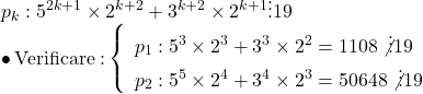 \begin{array}{l} 	{p_k}:{5^{2k + 1}} \times {2^{k + 2}} + {3^{k + 2}} \times {2^{k + 1}} \vdots 19\\ 	 \bullet \,{\rm{Verificare:}}\left\{ \begin{array}{l} 	{p_1}:{5^3} \times {2^3} + {3^3} \times {2^2} = 1108\not  \vdots 19\\ 	{p_2}:{5^5} \times {2^4} + {3^4} \times {2^3} = 50648\not  \vdots 19 	\end{array} \right. 	\end{array}