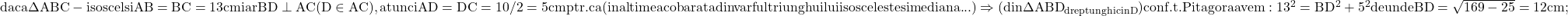 \rm{daca  \Delta{ABC}-isoscel si AB=BC=13cm iar BD\perp{AC} (D\in{AC}),\\ atunci AD=DC=10/2=5cm ptr. ca (inaltimea cobarata din varful triunghuilui isoscel este si mediana ... )\\ 	\Rightarrow  (din \Delta{ABD}_{dreptunghic in D}) conf.t.Pitagora avem: 13^2=BD^2+5^2 de unde BD=\sqrt{169-25}=12cm ; 	 	 	