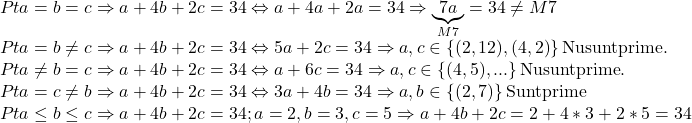  	\[\begin{array}{l} 	Pt{\rm{ }}a = b = c \Rightarrow a + 4b + 2c = 34 \Leftrightarrow a + 4a + 2a = 34 \Rightarrow \underbrace {7a}_{M7} = 34 \ne M7\\ 	Pt{\rm{ }}a = b \ne c \Rightarrow a + 4b + 2c = 34 \Leftrightarrow 5a + 2c = 34 \Rightarrow a,c \in \left\{ {(2,12),(4,2)} \right\}{\rm{Nu sunt prime}}{\rm{.}}\\ 	Pt{\rm{ }}a \ne b = c \Rightarrow a + 4b + 2c = 34 \Leftrightarrow a + 6c = 34 \Rightarrow a,c \in \left\{ {(4,5),...} \right\}{\rm{Nu sunt prime}}{\rm{.}}\\ 	Pt{\rm{ }}a = c \ne b \Rightarrow a + 4b + 2c = 34 \Leftrightarrow 3a + 4b = 34 \Rightarrow a,b \in \left\{ {(2,7)} \right\}{\rm{Sunt prime}}\\ 	Pt{\rm{ }}a \le b \le c \Rightarrow a + 4b + 2c = 34;a = 2,b = 3,c = 5 \Rightarrow a + 4b + 2c = 2 + 4*3 + 2*5 = 34 	\end{array}\] 	