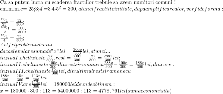 \rm{ 	 	Ca sa putem lucra cu scaderea fractiilor trebuie sa avem numitori comuni !\\ 	cm.m.m.c=[25;3;4]=3\cdot4\cdot5^2=300 , atunci fractiile initiale, dupa amplificarea lor, vor fi de forma:\\ 	\frac{ ^{12)}1 }{25}=\frac{12}{300} ; \\ 	\frac{^{100)}1 }{3}=\frac{100}{300} ;\\ 	\frac{^{75)}1  }{4}=\frac{75}{300} ;\\ 	Astfel problema devine...\\ 	daca elevul are suma de "x" lei =\frac{300x}{300} lei , atunci ...\\ 	in ziua I.  cheltuieste \frac{12x}{300} , rest=\frac{300x}{300}-\frac{12x}{300}=\frac{288x}{300} lei ;\\ 	in ziua II. cheltuieste \frac{100x}{300}din rest si ramane cu \frac{288x}{300}-\frac{100x}{300}=\frac{188x}{300} lei , din care:\\ 	in ziua III. cheltuieste \frac{75x}{300} lei , din ultimul rest si ramane cu\\ 	\frac{188x}{300}-\frac{75x}{300}=\frac{113x}{300} lei\\ 	in ziua IV. are \frac{113x}{300}lei=180 000 lei de unde  obtinem:\\ 	x=180 000 \cdot 300 : 113=54 000 000 : 113=4778,761 lei (suma economisita) 	