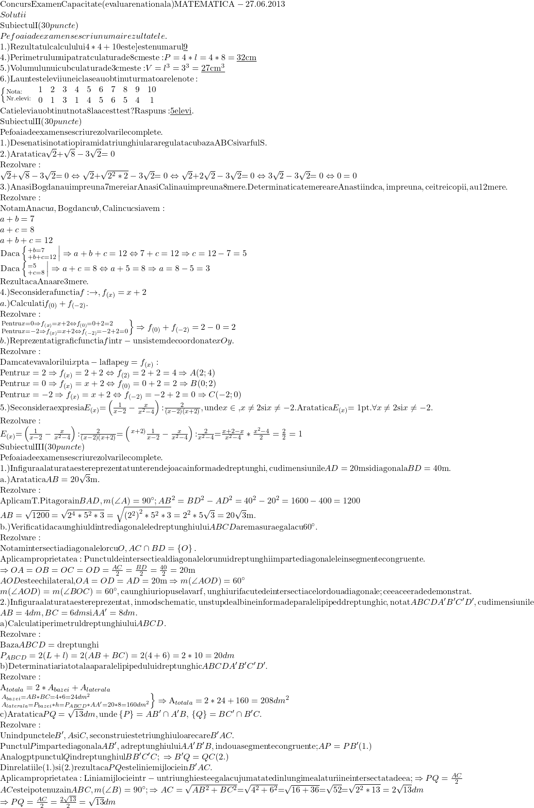  	\[\begin{array}{l} 	{\rm{Concurs Examen Capacitate (evaluare nationala) MATEMATICA  -  27}}{\rm{.06}}{\rm{.2013}}\\ 	Solutii\\ 	{\rm{Subiectul I (}}30{\rm{ }}puncte{\rm{)}}\\ 	Pe{\rm{ }}foaia{\rm{ }}de{\rm{ }}examen{\rm{ }}se{\rm{ }}scriu{\rm{ }}numai{\rm{ }}rezultatele.\\ 	{\rm{1}}{\rm{.) Rezultatul calculului 4*4 + 10 este] este numarul }}\underline {\rm{9}} {\rm{ }}\\ 	{\rm{4}}{\rm{.) Perimetrul unui patrat cu latura de 8 cm este: }}P = 4*l = 4*8 = \underline {32{\rm{ cm}}} \\ 	5.){\rm{ Volumul unui cub cu latura de 3 cm este: }}V = {l^3} = {3^3} = \underline {27{\rm{ c}}{{\rm{m}}^3}} \\ 	6.){\rm{ La un test elevii unei clase au obtinut urmatoarele note:}}\\ 	\left\{ {\scriptstyle{\rm{Nota:}}\hfill\atop 	\scriptstyle{\rm{Nr}}{\rm{. elevi:}}\hfill} \right.{\rm{ }}\begin{array}{*{20}{c}} 	1&2\\ 	0&1 	\end{array}{\rm{  }}\begin{array}{*{20}{c}} 	3&4\\ 	3&1 	\end{array}{\rm{  }}\begin{array}{*{20}{c}} 	5&6\\ 	4&5 	\end{array}{\rm{  }}\begin{array}{*{20}{c}} 	7&8\\ 	6&5 	\end{array}{\rm{  }}\begin{array}{*{20}{c}} 	9&{10}\\ 	4&1 	\end{array}\\ 	{\rm{Cati elevi au obtinut nota 8 la acest test? Raspuns:}}\underline {{\rm{ 5 elevi}}} {\rm{.}}\\ 	{\rm{Subiectul II (}}30{\rm{ }}puncte{\rm{)}}\\ 	{\rm{Pe foaia de examen se scriu rezolvarile complete}}{\rm{.}}\\ 	{\rm{1}}{\rm{.) Desenati si notati o piramida triunghiulara regulata cu baza ABC si varful S}}{\rm{.}}\\ 	2.){\rm{ Aratati ca }}\sqrt 2 {\rm{ + }}\sqrt 8  - {\rm{3}}\sqrt 2 {\rm{ = 0}}\\ 	{\rm{Rezolvare:}}\\ 	\sqrt 2 {\rm{ + }}\sqrt 8  - {\rm{3}}\sqrt 2 {\rm{ = 0}} \Leftrightarrow \sqrt 2 {\rm{ + }}\sqrt {{2^2}*2}  - {\rm{3}}\sqrt 2 {\rm{ = 0}} \Leftrightarrow \sqrt 2 {\rm{ + 2}}\sqrt 2  - {\rm{3}}\sqrt 2 {\rm{ = 0}} \Leftrightarrow 3\sqrt 2  - {\rm{3}}\sqrt 2 {\rm{ = 0}} \Leftrightarrow 0 = 0\\ 	3.){\rm{ Ana si Bogdan au impreuna 7 mere iar Ana si Calin au impreuna 8 mere}}{\rm{. Determinati cate mere are Ana stiind ca}}{\rm{, impreuna}}{\rm{, cei trei copii}}{\rm{, au 12 mere}}{\rm{.}}\\ 	{\rm{Rezolvare:}}\\ 	{\rm{Notam Ana cu }}a{\rm{, Bogdan cu }}b{\rm{ }}{\rm{, Calin cu }}c{\rm{ si avem:}}\\ 	a + b = 7\\ 	a + c = 8\\ 	a + b + c = 12\\ 	\left. {{\rm{Daca}}\left\{ {\scriptstylea + b = 7\hfill\atop 	\scriptstylea + b + c = 12\hfill} \right.} \right| \Rightarrow a + b + c = 12 \Leftrightarrow 7 + c = 12 \Rightarrow c = 12 - 7 = 5\\ 	\left. {{\rm{Daca}}\left\{ {\scriptstylec = 5\hfill\atop 	\scriptstylea + c = 8\hfill} \right.} \right| \Rightarrow a + c = 8 \Leftrightarrow a + 5 = 8 \Rightarrow a = 8 - 5 = 3\\ 	{\rm{Rezulta ca Ana are 3 mere}}{\rm{.}}\\ 	4.){\rm{ Se considera functia  }}f: \to ,{\rm{ }}{f_{(x)}} = x + 2\\ 	a.){\rm{ Calculati }}{f_{(0)}} + {f_{( - 2)}}.\\ 	{\rm{Rezolvare:}}\\ 	\left. {\scriptstyle{\rm{Pentru }}x = 0 \Rightarrow {f_{(x)}} = x + 2 \Leftrightarrow {f_{(0)}} = 0 + 2 = 2\hfill\atop 	\scriptstyle{\rm{Pentru }}x =  - 2 \Rightarrow {f_{(x)}} = x + 2 \Leftrightarrow {f_{( - 2)}} =  - 2 + 2 = 0\hfill} \right\} \Rightarrow {f_{(0)}} + {f_{( - 2)}} = 2 - 0 = 2\\ 	b.){\rm{ Reprezentati grafic functia }}f{\rm{ intr - un sistem de coordonate }}xOy.\\ 	{\rm{Rezolvare:}}\\ 	{\rm{Dam cateva valori lui }}x{\rm{ pt a - l afla pe }}y = {f_{(x)}}:\\ 	{\rm{Pentru }}x = 2 \Rightarrow {f_{(x)}} = 2 + 2 \Leftrightarrow {f_{(2)}} = 2 + 2 = 4 \Rightarrow A(2;4)\\ 	{\rm{Pentru }}x = 0 \Rightarrow {f_{(x)}} = x + 2 \Leftrightarrow {f_{(0)}} = 0 + 2 = 2 \Rightarrow B(0;2)\\ 	{\rm{Pentru }}x =  - 2 \Rightarrow {f_{(x)}} = x + 2 \Leftrightarrow {f_{( - 2)}} =  - 2 + 2 = 0 \Rightarrow C( - 2;0)\\ 	5.){\rm{ Se considera expresia }}{E_{(x)}}{\rm{ = }}\left( {\frac{1}{{x - 2}} - \frac{x}{{{x^2} - 4}}} \right){\rm{:}}\frac{2}{{\left( {x - 2} \right)\left( {x + 2} \right)}}{\rm{ }}{\rm{, unde }}x \in {\rm{ }}{\rm{,  }}x \ne 2{\rm{ si }}x \ne  - 2.{\rm{Aratati ca  }}{E_{(x)}}{\rm{ = 1 pt}}{\rm{. }}\forall {\rm{  }}x \ne 2{\rm{ si }}x \ne  - 2.\\ 	{\rm{Rezolvare:}}\\ 	{E_{(x)}}{\rm{ = }}\left( {\frac{1}{{x - 2}} - \frac{x}{{{x^2} - 4}}} \right){\rm{:}}\frac{2}{{\left( {x - 2} \right)\left( {x + 2} \right)}}{\rm{ = }}\left( {{}^{\left. {x + 2} \right)}\frac{1}{{x - 2}} - \frac{x}{{{x^2} - 4}}} \right){\rm{:}}\frac{2}{{{x^2} - 4}}{\rm{ = }}\frac{{x + 2 - x}}{{{x^2} - 4}}*\frac{{{x^2} - 4}}{2} = \frac{2}{2} = 1\\ 	{\rm{Subiectul III (}}30{\rm{ }}puncte{\rm{)}}\\ 	{\rm{Pe foaia de examen se scriu rezolvarile complete}}{\rm{.}}\\ 	{\rm{1}}{\rm{.) In figura alaturata este reprezentat un teren de joaca in forma de dreptunghi}}{\rm{, cu dimensiunile }}AD = 20{\rm{ m si diagonala }}BD = {\rm{40 m}}{\rm{.}}\\ 	{\rm{a}}{\rm{.) Aratati ca }}AB = 20\sqrt 3 {\rm{ m}}{\rm{.}}\\ 	{\rm{Rezolvare:}}\\ 	{\rm{Aplicam T}}{\rm{. Pitagora in }}BAD,{\rm{ }}m(\angle A) = 90^\circ ;A{B^2} = B{D^2} - A{D^2} = {40^2} - {20^2} = 1600 - 400 = 1200\\ 	AB = \sqrt {1200}  = \sqrt {{2^4}*{5^2}*3}  = \sqrt {{{\left( {{2^2}} \right)}^2}*{5^2}*3}  = {2^2}*5\sqrt 3  = 20\sqrt 3 {\rm{ m}}.\\ 	{\rm{b}}{\rm{.) Verificati daca unghiul dintre diagonalele dreptunghiului }}ABCD{\rm{ are masura egala cu 60}}^\circ {\rm{.}}\\ 	{\rm{Rezolvare:}}\\ 	{\rm{Notam intersectia diagonalelor cu }}O,{\rm{ }}AC \cap BD = \left\{ O \right\}{\rm{.}}\\ 	{\rm{Aplicam proprietatea: Punctul de intersectie al diagonalelor unui dreptunghi imparte diagonalele in segmente congruente}}{\rm{.}}\\ 	 \Rightarrow OA = OB = OC = OD = \frac{{AC}}{2} = \frac{{BD}}{2} = \frac{{40}}{2} = 20{\rm{ m }}\\ 	AOD{\rm{ este echilateral}}{\rm{, }}OA = OD = AD = 20{\rm{ m}} \Rightarrow m(\angle AOD) = 60^\circ \\ 	m(\angle AOD) = m(\angle BOC) = 60^\circ ,{\rm{ ca unghiuri opuse la varf}}{\rm{, unghiuri facute de intersectia celor doua diagonale; ceea ce era de demonstrat}}{\rm{.}}\\ 	2.){\rm{ In figura alaturata este reprezentat}}{\rm{, in mod schematic}}{\rm{, un stup de albine in forma de paralelipiped dreptunghic}}{\rm{, notat }}ABCDA'B'C'D'{\rm{, cu dimensiunile}}\\ 	AB = 4{\rm{ }}dm,{\rm{ }}BC = 6{\rm{ }}dm{\rm{ si }}AA' = 8{\rm{ }}dm{\rm{.}}\\ 	{\rm{a) Calculati perimetrul dreptunghiului }}ABCD{\rm{.}}\\ 	{\rm{Rezolvare:}}\\ 	{\rm{Baza }}ABCD = {\rm{dreptunghi}}\\ 	{P_{ABCD}} = 2(L + l) = 2(AB + BC) = 2(4 + 6) = 2*10 = 20{\rm{ }}dm\\ 	{\rm{b) Determinati aria totala a paralelipipedului dreptunghic }}ABCDA'B'C'D'.\\ 	{\rm{Rezolvare:}}\\ 	{{\rm{A}}_{totala}} = 2*{A_{bazei}} + {A_{laterala}}\\ 	\left. {\scriptstyle{A_{bazei}} = AB*BC = 4*6 = 24{\rm{ }}d{m^2}\hfill\atop 	\scriptstyle{A_{laterala}} = {P_{bazei}}*h = {P_{ABCD}}*AA' = 20*8 = 160{\rm{ }}d{m^2}\hfill} \right\} \Rightarrow {{\rm{A}}_{totala}} = 2*24 + 160 = 208{\rm{ }}d{m^2}\\ 	{\rm{c) Aratati ca }}PQ = \sqrt {13} {\rm{ }}dm,{\rm{ unde }}\left\{ P \right\} = AB' \cap A'B,{\rm{ }}\left\{ Q \right\} = BC' \cap B'C.\\ 	{\rm{Rezolvare:}}\\ 	{\rm{Unind punctele }}B',{\rm{ }}A{\rm{ si }}C,{\rm{ se construieste triunghiul oarecare }}B'AC{\rm{.}}\\ 	{\rm{Punctul }}P{\rm{ imparte diagonala }}AB'{\rm{ }}{\rm{, a dreptunghiului }}AA'B'B{\rm{, in doua segmente congruente; }}AP = PB'{\rm{  (1}}{\rm{.)}}\\ 	{\rm{Analog pt punctul }}Q{\rm{ in dreptunghiul }}BB'C'C;{\rm{ }} \Rightarrow B'Q = QC{\rm{  (2}}{\rm{.)}}\\ 	{\rm{Din relatiile (1}}{\rm{.) si (2}}{\rm{.) rezulta ca }}PQ{\rm{ este linie mijlocie in }}B'AC.\\ 	{\rm{Aplicam proprietatea: Linia mijlocie intr - un triunghi este egala cu jumatate din lungimea laturii neintersectata de ea;}} \Rightarrow PQ = \frac{{AC}}{2}\\ 	AC{\rm{ este ipotenuza in }}ABC,{\rm{ }}m(\angle B) = 90^\circ ; \Rightarrow AC = \sqrt {A{B^2} + B{C^2}} {\rm{ = }}\sqrt {{4^2} + {6^2}} {\rm{ = }}\sqrt {16 + 36} {\rm{ = }}\sqrt {{\rm{52}}} {\rm{ = }}\sqrt {{2^2}*13}  = 2\sqrt {13} {\rm{ }}dm\\ 	 \Rightarrow PQ = \frac{{AC}}{2} = \frac{{2\sqrt {13} }}{2} = \sqrt {13} {\rm{ }}dm\\ 	\end{array}\] 	
