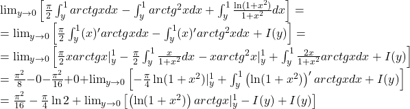 \lim_{y\to 0}\left [ \frac{\pi }{2}\int_{y}^{1}arctg xdx-\int_{y}^{1}arctg^2xdx+\int_{y}^{1}\frac{\ln (1+x^2)}{1+x^2}dx \right ]=\\=\lim_{y\to 0}\left [ \frac{\pi }{2}\int_{y}^{1}(x)'arctgxdx-\int_{y}^{1}(x)'arctg^2xdx+I(y) \right ]=\\=\lim_{y\to 0}\left [ \frac{\pi }{2}xarctgx|_y^1-\frac{\pi }{2}\int_{y}^{1}\frac{x}{1+x^2}dx-xarctg^2x|_y ^1+\int_{y}^{1}\frac{2x}{1+x^2}arctgxdx+I(y)\right ]\\=\frac{\pi ^2}{8}-0-\frac{\pi ^2}{16}+0+\lim_{y\to 0}\left [ -\frac{\pi }{4}\ln (1+x^2)|_y^1+\int_{y}^{1}\left ( \ln (1+x^2) \right )'arctgxdx+I(y) \right ]\\=\frac{\pi ^2}{16}-\frac{\pi }{4}\ln 2+\lim_{y\to 0}\left [ \left ( \ln (1+x^2) \right )arctgx|_y^1-I(y)+I(y) \right ]