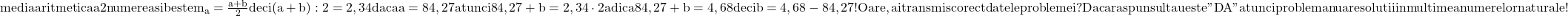 \rm{media aritmetica a 2 numere a si b este m_a=\frac{a+b}{2} deci\\ 	(a+b):2=2,34  daca   a=84,27  atunci   84,27+b=2,34 \cdot  2  adica 84,27+b=4,68 deci b=4,68 -84,27   !  \\ 	Oare , ai transmis corect datele problemei ?\\ 	Daca raspunsul tau este "DA" \\ 	atunci problema nu are solutii in multimea numerelor  naturale ! 	 	 	