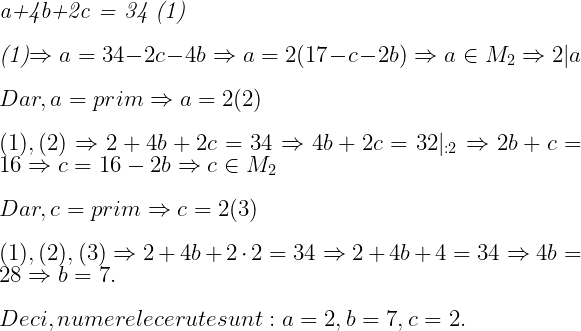  	 	\it{\Large \bl a+4b+2c = 34   (1)\\\;\\(1)\Rightarrow a = 34-2c-4b \Rightarrow a = 2(17-c-2b) \Rightarrow a \in M_2 \Rightarrow 2 | a\\\;\\Dar, a = prim \Rightarrow  a = 2   (2)\\\;\\(1), (2)\Rightarrow 2+4b+2c=34 \Rightarrow 4b+2c=32|_{:2}\Rightarrow 2b+c=16\Rightarrow c=16-2b\Rightarrow c\in M_2\\\;\\Dar, c = prim \Rightarrow  c = 2   (3)\\\;\\(1), (2), (3)  \Rightarrow  2+4b+2\cdot2 = 34 \Rightarrow 2+4b+4 = 34 \Rightarrow 4b = 28 \Rightarrow b = 7.\\\;\\Deci, numerele cerute sunt : a = 2,  b = 7,  c = 2.} 	