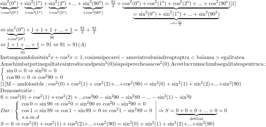 \[\begin{array}{l} 	 \underbrace {{{\sin }^2}({0^o})}_{ + {{\cos }^2}({0^o})} + \underbrace {{{\sin }^2}({1^o})}_{ + {{\cos }^2}({1^o})} + \underbrace {{{\sin }^2}({2^o})}_{ + {{\cos }^2}({2^o})} + ... + \underbrace {{{\sin }^2}({{90}^o})}_{ + {{\cos }^2}({{90}^o})} = \frac{{91}}{2} + \underbrace {{{\cos }^2}({0^o}) + {{\cos }^2}({1^o}) + {{\cos }^2}({2^o}) + ... + {{\cos }^2}({{90}^o})}_{\underbrace { = {{\sin }^2}({0^o}) + {{\sin }^2}({1^o}) + ... + {{\sin }^2}({{90}^2})}_{ = 0 + \frac{{91}}{2}}}[1] \\ 	  \Leftrightarrow \underbrace {{{\sin }^2}({0^o})}_{ + {{\cos }^2}({0^2})} + \underbrace {1 + 1 + 1 + ... + 1}_{90} = \frac{{91}}{2} + \frac{{91}}{2} \\ 	  \Leftrightarrow \underbrace {1 + 1 + ... + 1}_{91} = 91 \Leftrightarrow 91 = 91(A) \\ 	 {\rm{In stanga am folosit }}{\sin ^2}x + {\cos ^2}x = 1,{\rm{ cosinusi pe care i - am reintrodus in dreapta ptr a  < balansa >  egalitatea}}{\rm{.}} \\ 	 {\rm{Am schimbat putin egalitatea introducand pe si}}{{\rm{n}}^2}(0){\rm{ si apoi perechea sa co}}{{\rm{s}}^2}(0).{\rm{ Acest lucru nu schimba egalitatea pentru ca:}} \\ 	 \left\{ \begin{array}{l} 	 \sin 0 = 0 \Rightarrow {\sin ^2}0 = 0 \\ 	 \cos 90 = 0 \Rightarrow {\cos ^2}90 = 0 \\ 	 \end{array} \right. \\ 	 {\rm{[1] M - am folosit de : co}}{{\rm{s}}^2}{\rm{(0) + co}}{{\rm{s}}^2}{\rm{(1) + co}}{{\rm{s}}^2}{\rm{(2) + }}...{\rm{ + co}}{{\rm{s}}^2}{\rm{(90) = si}}{{\rm{n}}^2}{\rm{(0) + si}}{{\rm{n}}^2}{\rm{(1) + si}}{{\rm{n}}^2}{\rm{(2) + }}...{\rm{ + si}}{{\rm{n}}^2}{\rm{(90) }} \\ 	 {\rm{Demonstratie: }} \\ 	 {\rm{S = co}}{{\rm{s}}^2}{\rm{(0) + co}}{{\rm{s}}^2}(1) + {\cos ^2}(2) + ...{\cos ^2}90 - {\sin ^2}90 - {\sin ^2}89 - ... - {\sin ^2}(1) - {\sin ^2}0 \\ 	 Dar\left. {:\left\{ \begin{array}{l} 	 \cos 0 = \sin 90 \Rightarrow {\cos ^2}0 = {\sin ^2}90 \Leftrightarrow {\cos ^2}0 - {\sin ^2}90 = 0 \\ 	 \cos 1 = \sin 89 \Rightarrow \cos 1 - \sin 89 = 0 \Leftrightarrow {\cos ^2}1 - {\sin ^2}89 = 0 \\ 	 s.a.m.d \\ 	 \end{array} \right.} \right| \Rightarrow S = \underbrace {0 + 0 + 0 + ... + 0}_{{\rm{de 91 ori}}} = 0 \\ 	 S = 0 \Rightarrow {\rm{co}}{{\rm{s}}^2}{\rm{(0) + co}}{{\rm{s}}^2}{\rm{(1) + co}}{{\rm{s}}^2}{\rm{(2) + }}...{\rm{ + co}}{{\rm{s}}^2}{\rm{(90) = si}}{{\rm{n}}^2}{\rm{(0) + si}}{{\rm{n}}^2}{\rm{(1) + si}}{{\rm{n}}^2}{\rm{(2) + }}...{\rm{ + si}}{{\rm{n}}^2}{\rm{(90)}} \\ 	 \end{array}\]