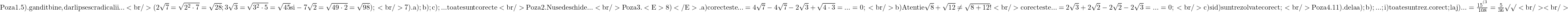 \rm{\bl\\ Poza 1.     5).      gandit bine , dar lipsesc radicalii ... \\<br/> 	   (2\sqrt7=\sqrt{2^2 \cdot 7}=\sqrt{28} ; 3\sqrt3=\sqrt{3^2\cdot5}=\sqrt{45} si -7\sqrt2=\sqrt{49\cdot2}=\sqrt{98}) ;\\<br/> 	                 7).    a ) ; b) ; c) ; ...  toate sunt corecte \\<br/> 	 Poza 2.    Nu se deschide ...\\<br/> 	 Poza 3.    <E>8)</E>.     a) corect este ... =4\sqrt7-4\sqrt7-2\sqrt3+\sqrt{4\cdot3}= ... = 0 ;\\<br/> 	                        b) Atentie \sqrt8+\sqrt{12} \ne \sqrt{8+12} ! \\<br/> 	               corect este  ...=2\sqrt3+2\sqrt2-2\sqrt2-2\sqrt3= ... = 0 ;\\<br/> 	                        c) si d) sunt rezolvate corect ;\\<br/> 	 Poza 4.   11).   de la a) ;b) ; ... ; i) toate sunt rez. corect ;  la j) ... =\frac{   15^{^{(3}}}{108} = \frac{5}{36} \surd\surd <br/> 	<br/> 	