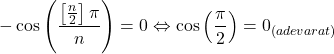 \[ 	 - \cos \left( {\frac{{\left[ {\frac{n}{2}} \right]\pi }}{n}} \right) = 0 \Leftrightarrow \cos \left( {\frac{\pi }{2}} \right) = 0_{(adevarat)} 	\]