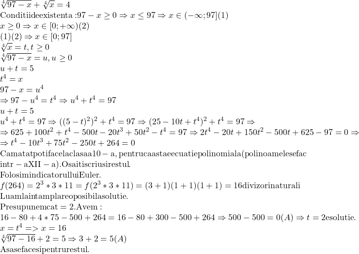  	\[\begin{array}{l} 	 \sqrt[4]{{97 - x}} + \sqrt[4]{x} = 4 \\ 	 {\rm{Conditii de existenta:}}{\rm{ }}97 - x \ge 0 \Rightarrow x \le 97 \Rightarrow x \in ( - \infty ;97]{\rm{ (1)}} \\ 	 x \ge 0 \Rightarrow x \in [0; + \infty ){\rm{ (2)}} \\ 	 (1)(2) \Rightarrow x \in [0;97] \\ 	 \sqrt[4]{x} = t,t \ge 0 \\ 	 \sqrt[4]{{97 - x}} = u,u \ge 0 \\ 	 u + t = 5 \\ 	 {t^4} = x \\ 	 97 - x = {u^4} \\ 	  \Rightarrow 97 - {u^4} = {t^4} \Rightarrow {u^4} + {t^4} = 97 \\ 	 u + t = 5 \\ 	 {u^4} + {t^4} = 97 \Rightarrow {({(5 - t)^2})^2} + {t^4} = 97 \Rightarrow {(25 - 10t + {t^4})^2} + {t^4} = 97 \Rightarrow  \\ 	  \Rightarrow 625 + 100{t^2} + {t^4} - 500t - 20{t^3} + 50{t^2} - {t^4} = 97 \Rightarrow 2{t^4} - 20t + 150{t^2} - 500t + 625 - 97 = 0 \Rightarrow  \\ 	  \Rightarrow {t^4} - 10{t^3} + 75{t^2} - 250t + 264 = 0 \\ 	 {\rm{Cam atat poti face la clasa a 10 - a}}{\rm{, pentru ca asta e ecuatie polinomiala (polinoamele se fac}} \\ 	 {\rm{intr - a XII - a)}}{\rm{. O sa iti scriu si restul}}{\rm{.}} \\ 	 {\rm{Folosim indicatorul lui Euler}}{\rm{.}} \\ 	 f(264) = {2^3}*3*11 = f({2^3}*3*11) = (3 + 1)(1 + 1)(1 + 1) = 16{\rm{ divizori naturali}} \\ 	 {\rm{Luam la intamplare o posibila solutie}}{\rm{.}} \\ 	 {\rm{Presupunem ca t = 2}}{\rm{. Avem:}} \\ 	 16 - 80 + 4*75 - 500 + 264 = 16 - 80 + 300 - 500 + 264 \Rightarrow 500 - 500 = 0(A) \Rightarrow t = 2{\rm{ e solutie}}{\rm{.}} \\ 	 x = {t^4} =  > x = 16 \\ 	 \sqrt[4]{{97 - 16}} + 2 = 5 \Rightarrow 3 + 2 = 5(A) \\ 	 {\rm{Asa se face si pentru restul}}{\rm{.}} \\ 	 \end{array}\] 	