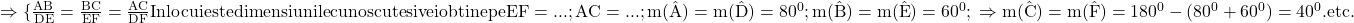 \rm{ 	\Rightarrow   \{\frac{AB}{DE}=\frac{BC}{EF}=\frac{AC}{DF}\\ 	Inlocuieste dimensiunile cunoscute si  vei obtine pe EF=...; AC=... ;\\ 	m(\hat{A})=m(\hat{D})=80^0; m(\hat{B})=m(\hat{E})=60^0;\\ 	\Rightarrow m(\hat{C})=m(\hat{F})=180^0-(80^0+60^0)=40^0.\\ 	                          etc. 	 	 	