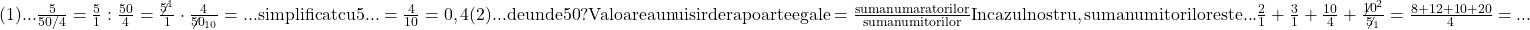 \rm{(1)... \frac{ 5 }{50/4}=\frac{5}{1} : \frac{50}{4}=\frac{\not5^1}{1} \cdot   \frac{4}{\not{50}_{10}}=... simplificat cu 5 ...=\frac{4}{10}=0,4\\ 	(2)... de unde 50 ?\\ 	Valoarea unui  sir de rapoarte egale = \frac{suma numaratorilor}{suma numitorilor}\\ 	In cazul nostru , suma numitorilor este ... \frac{2}{1}+\frac{3}{1}+\frac{10}{4}+\frac{\not{10}^2}{\not5_1}=\frac{8+12+10+20}{4}=... 	