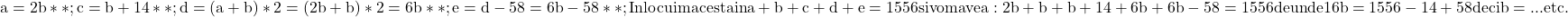 \rm{ 	a=2b**;\\ 	c=b+14**; \\ 	d=(a+b)*2 =(2b+b)*2=6b**;\\ 	e=d-58=6b-58**;\\Inlocuim acesta in a+b+c+d+e=1556 si vom avea:\\ 2b+b+b+14+6b+6b-58=1556  de unde  16b=1556-14+58 deci b=...\\ 	                                      etc. 	 	 	