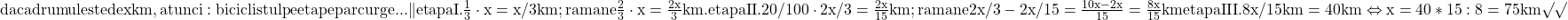  	\rm{daca drumul este de x km , atunci:\\ 	biciclistul pe etape parcurge  . . .  \|etapa  I.   \frac{1}{3} \cdot  x = x/3 km;\\                           ramane \frac{2}{3} \cdot  x = \frac{2x}{3} km.\\ 	etapa II.   20/100 \cdot  2x/3 = \frac{2x}{15} km;\\ 	 ramane   2x/3 - 2x/15 = \frac{10x-2x}{15}=\frac{8x}{15}km \\ 	etapa III.   8x/15 km = 40 km   \Leftrightarrow   x= 40*15 : 8 = 75 km \surd\surd \bl 