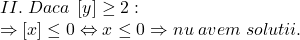 \[ 	\begin{array}{l} 	 II.\;Daca\;\left[ y \right] \ge 2: \\ 	  \Rightarrow \left[ x \right] \le 0 \Leftrightarrow x \le 0 \Rightarrow nu\;avem\;solutii. \\ 	 \end{array} 	\]