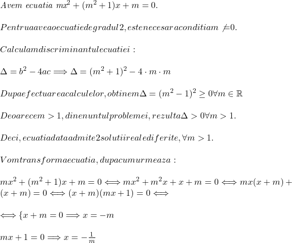  	 	\it{\bl Avem ecuatia mx^2+(m^2+1)x+m = 0 .\\\;\\Pentru a avea o ecuatie de gradul 2, este necesara conditia m\not{=}0 .\\\;\\Calculam discriminantul ecuatiei:\\\;\\\Delta = b^2-4ac \Longrightarrow  \Delta = (m^2+1)^2-4\cdot m\cdot m \\\;\\Dupa efectuarea calculelor, obtinem \Delta = (m^2-1)^2 \geq 0 \forall m\in \mathbb{R}\\\;\\Deoarece m>1, din enuntul problemei, rezulta  \Delta > 0 \forall m >1.\\\;\\Deci, ecuatia data admite 2 solutii reale diferite, \forall m>1.\\\;\\Vom transforma ecuatia, dupa cum urmeaza:\\\;\\ mx^2+(m^2+1)x+m = 0  \Longleftrightarrow   mx^2+m^2x+x+m = 0 \Longleftrightarrow  mx(x+m)+(x+m)=0 \Longleftrightarrow  (x+m)(mx+1) = 0  \Longleftrightarrow  \\\;\\\Longleftrightarrow  \{x+m = 0 \Longrightarrow x= -m\\\;\\mx+1 = 0 \Longrightarrow x = -\frac{1}{m}} 	