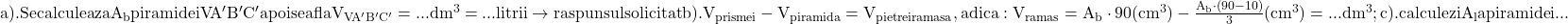 \rm{\Large\bl\\ 	a).Se calculeaza A_b piramidei VA'B'C' apoi se afla V_{VA'B'C'}=... dm^3=... litrii \rightarrow raspunsul solicitat\\ 	b). V_{prismei} - V_{piramida}= V_{pietrei ramasa}, adica: V_{ramas}=A_b\cdot 90 (cm^3) - \frac{A_b\cdot (90-10)}{3} (cm^3) = ... dm^3 ;\\ 	c). calculezi A_l a piramidei ... 	