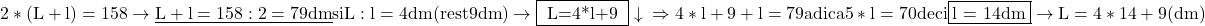 \rm{ 2*(L+l)=158 \rightarrow \underline{L+l=158:2=79dm}  si   L : l = 4 dm (rest 9dm)  \rightarrow  \fbox{ L=4*l+9 }\\ 	                                      \downarrow\\ 	 \Rightarrow      4*l+9 + l =79  adica  5*l = 70   deci \fbox{l = 14dm}  \rightarrow  L= 4*14+9 (dm) \bl 	 	 	 	 	