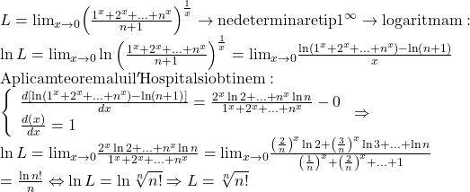 \begin{array}{l} 	L = {\lim }\limits_{x \to 0} {\left( {\frac{{{1^x} + {2^x} + ... + {n^x}}}{{n + 1}}} \right)^{\frac{1}{x}}} \to {\rm{nedeterminare tip }}{1^\infty } \to {\rm{logaritmam:}}\\ 	\ln L = {\lim }\limits_{x \to 0} \ln {\left( {\frac{{{1^x} + {2^x} + ... + {n^x}}}{{n + 1}}} \right)^{\frac{1}{x}}} = {\lim }\limits_{x \to 0} \frac{{\ln \left( {{1^x} + {2^x} + ... + {n^x}} \right) - \ln \left( {n + 1} \right)}}{x}\\ 	{\rm{Aplicam teorema lui l'Hospital si obtinem:}}\\ 	\left\{ \begin{array}{l} 	\frac{{d\left[ {\ln \left( {{1^x} + {2^x} + ... + {n^x}} \right) - \ln \left( {n + 1} \right)} \right]}}{{dx}} = \frac{{{2^x}\ln 2 + ... + {n^x}\ln n}}{{{1^x} + {2^x} + ... + {n^x}}} - 0\\ 	\frac{{d\left( x \right)}}{{dx}} = 1 	\end{array} \right. \Rightarrow \\ 	\ln L = {\lim }\limits_{x \to 0} \frac{{{2^x}\ln 2 + ... + {n^x}\ln n}}{{{1^x} + {2^x} + ... + {n^x}}} = {\lim }\limits_{x \to 0} \frac{{{{\left( {\frac{2}{n}} \right)}^x}\ln 2 + {{\left( {\frac{3}{n}} \right)}^x}\ln 3 + ... + \ln n}}{{{{\left( {\frac{1}{n}} \right)}^x} + {{\left( {\frac{2}{n}} \right)}^x} + ... + 1}}\\ 	 = \frac{{\ln n!}}{n} \Leftrightarrow \ln L = \ln \sqrt[n]{{n!}} \Rightarrow L = \sqrt[n]{{n!}} 	\end{array}