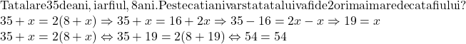  	\[ 	\begin{array}{l} 	 {\rm Tatal are 35 de  ani}{\rm , iar fiul }{\rm , 8 ani}{\rm . Peste cati ani varsta tatalui va fi de 2 ori mai mare decat a fiului?} \\ 	 35 + x = 2(8 + x) \Rightarrow 35 + x = 16 + 2x \Rightarrow 35 - 16 = 2x - x \Rightarrow 19 = x \\ 	 35 + x = 2(8 + x) \Leftrightarrow 35 + 19 = 2(8 + 19) \Leftrightarrow 54 = 54 \\ 	 \end{array} 	\] 	