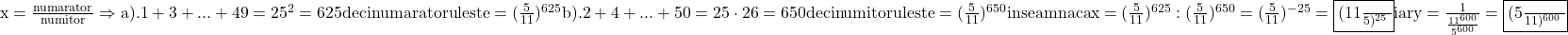 \rm{\bl\\ x=\frac{numarator}{numitor}  \Rightarrow  a). 1+3+...+49=25^2=625 deci numaratorul este = (\frac{5}{11})^{625}\\ 	                                b). 2+4+...+50=25\cdot26=650 deci numitorul este = (\frac{5}{11})^{650}\\ 	inseamna ca x=(\frac{5}{11})^{625} : (\frac{5}{11})^{650}=(\frac{5}{11})^{-25}= \fbox{(\frac{11}{5})^{25}}  iar y=\frac{1}{\frac{11^{600}}{5^{600}}}= \fbox{(\frac{5}{11})^{600}}\\ 	 	 	 	 	